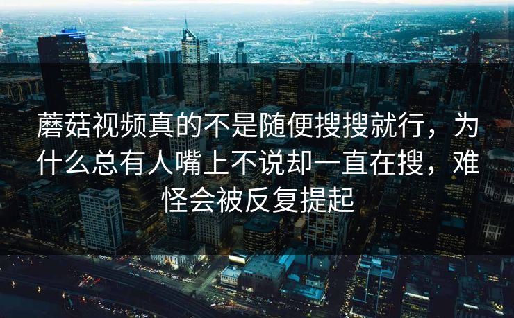 蘑菇视频真的不是随便搜搜就行，为什么总有人嘴上不说却一直在搜，难怪会被反复提起