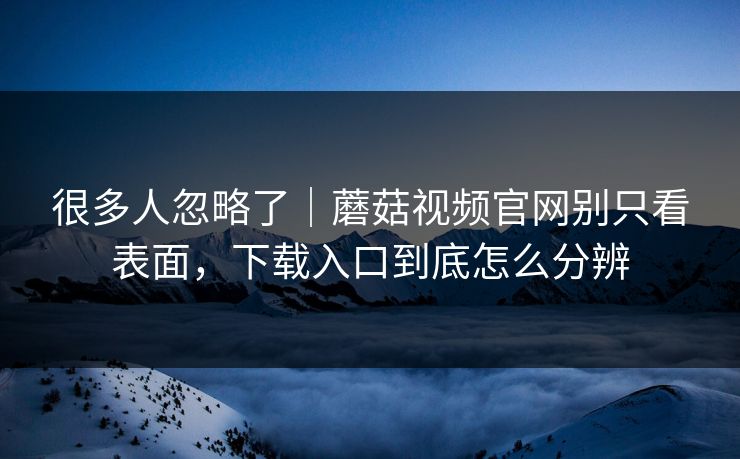 很多人忽略了｜蘑菇视频官网别只看表面，下载入口到底怎么分辨