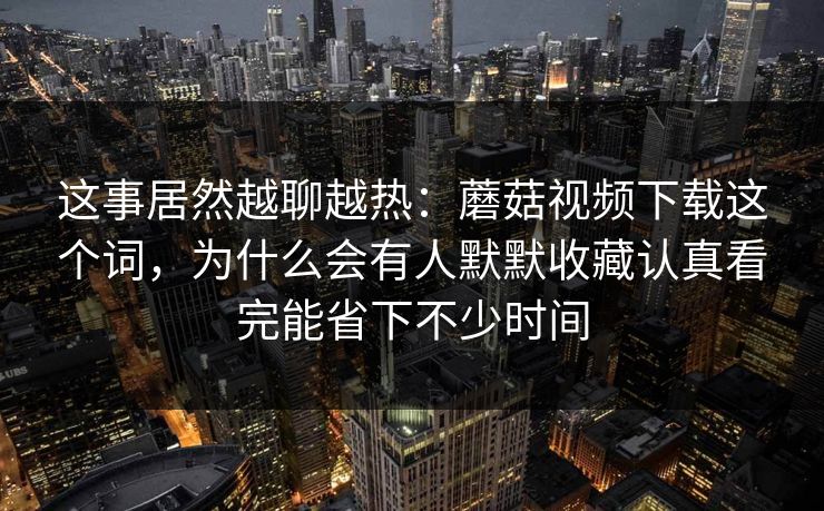 这事居然越聊越热：蘑菇视频下载这个词，为什么会有人默默收藏认真看完能省下不少时间