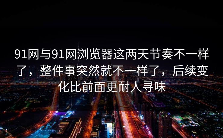 91网与91网浏览器这两天节奏不一样了，整件事突然就不一样了，后续变化比前面更耐人寻味