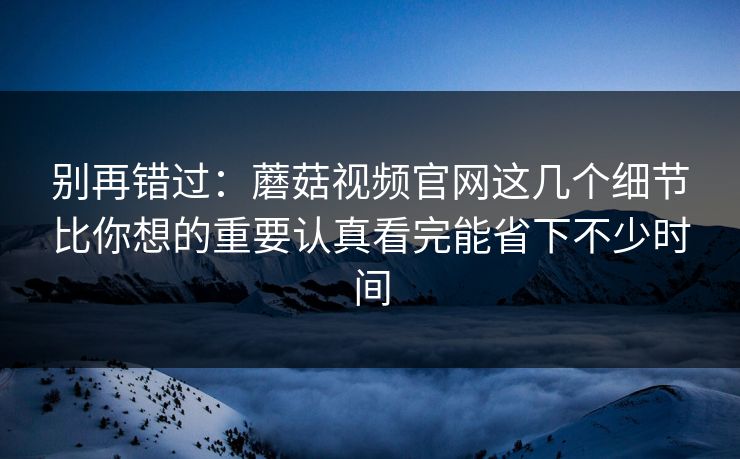 别再错过：蘑菇视频官网这几个细节比你想的重要认真看完能省下不少时间
