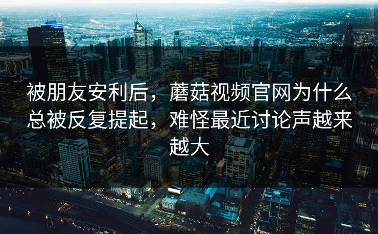 被朋友安利后，蘑菇视频官网为什么总被反复提起，难怪最近讨论声越来越大