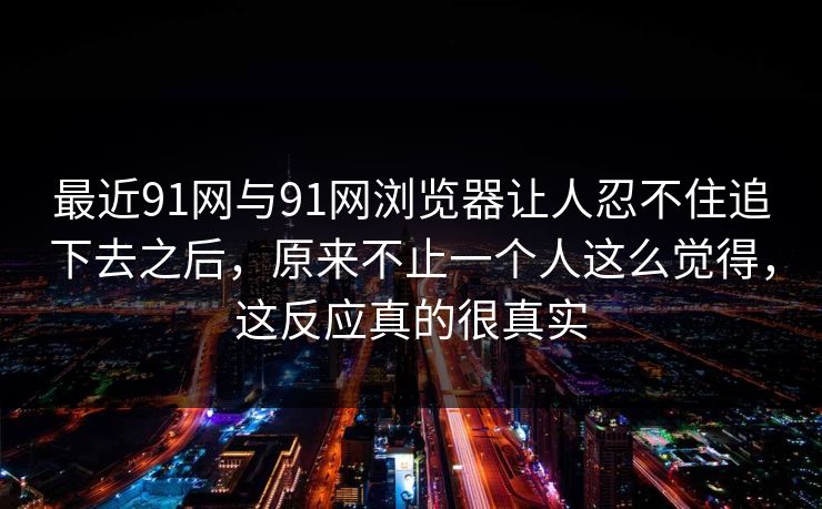 最近91网与91网浏览器让人忍不住追下去之后，原来不止一个人这么觉得，这反应真的很真实