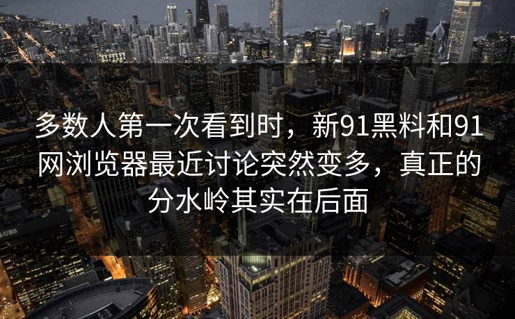 多数人第一次看到时，新91黑料和91网浏览器最近讨论突然变多，真正的分水岭其实在后面