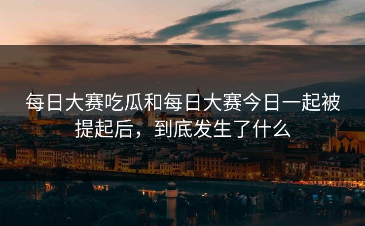 每日大赛吃瓜和每日大赛今日一起被提起后，到底发生了什么
