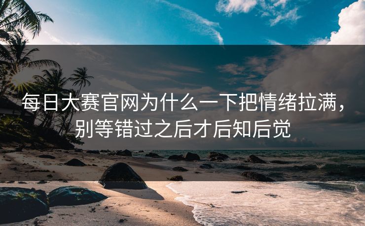 每日大赛官网为什么一下把情绪拉满，别等错过之后才后知后觉