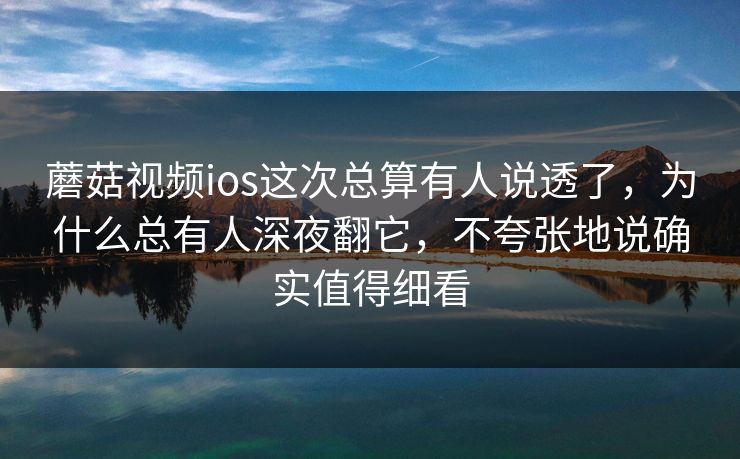 蘑菇视频ios这次总算有人说透了，为什么总有人深夜翻它，不夸张地说确实值得细看