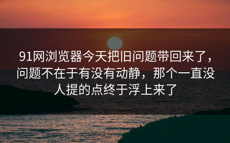 91网浏览器今天把旧问题带回来了，问题不在于有没有动静，那个一直没人提的点终于浮上来了
