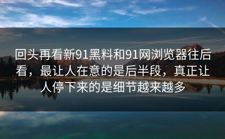 回头再看新91黑料和91网浏览器往后看，最让人在意的是后半段，真正让人停下来的是细节越来越多