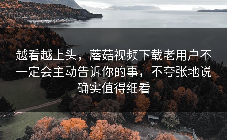 越看越上头，蘑菇视频下载老用户不一定会主动告诉你的事，不夸张地说确实值得细看