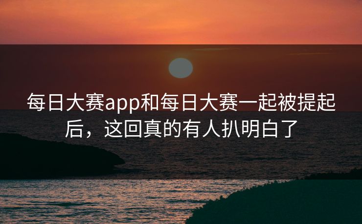 每日大赛app和每日大赛一起被提起后，这回真的有人扒明白了