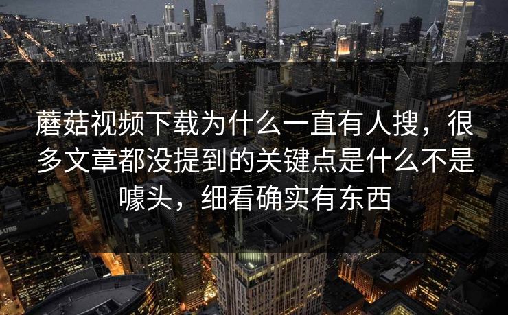 蘑菇视频下载为什么一直有人搜，很多文章都没提到的关键点是什么不是噱头，细看确实有东西