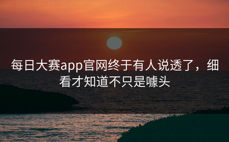 每日大赛app官网终于有人说透了，细看才知道不只是噱头