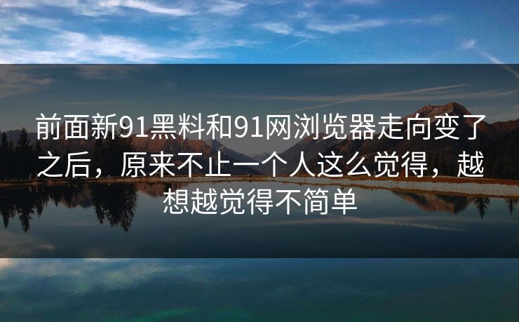 前面新91黑料和91网浏览器走向变了之后，原来不止一个人这么觉得，越想越觉得不简单