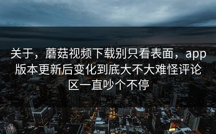 关于，蘑菇视频下载别只看表面，app版本更新后变化到底大不大难怪评论区一直吵个不停