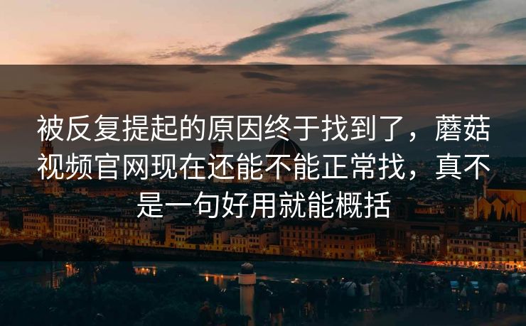 被反复提起的原因终于找到了，蘑菇视频官网现在还能不能正常找，真不是一句好用就能概括