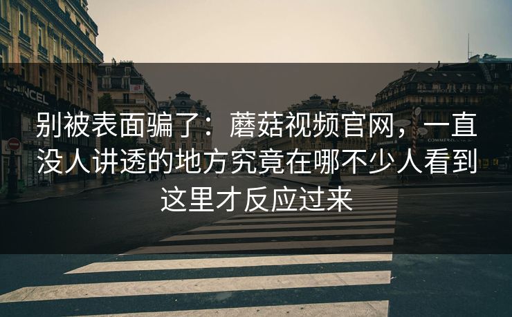 别被表面骗了：蘑菇视频官网，一直没人讲透的地方究竟在哪不少人看到这里才反应过来