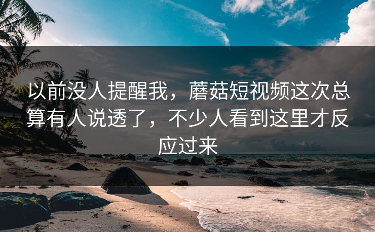 以前没人提醒我,蘑菇短视频这次总算有人说透了,不少人看到这里才反应过来 以前没人提醒我,蘑菇短视频这次总算有人说透了,不少人看到这里才反应过来