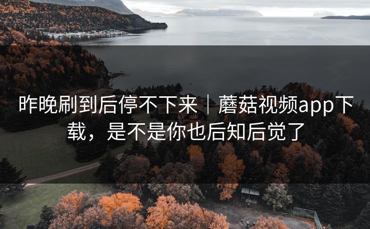 昨晚刷到后停不下来｜蘑菇视频app下载，是不是你也后知后觉了