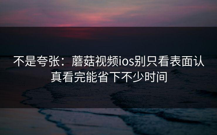 不是夸张：蘑菇视频ios别只看表面认真看完能省下不少时间