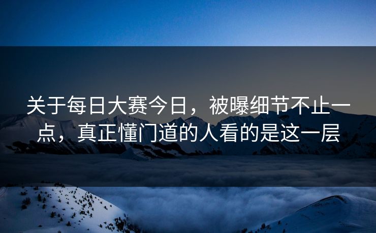 关于每日大赛今日，被曝细节不止一点，真正懂门道的人看的是这一层