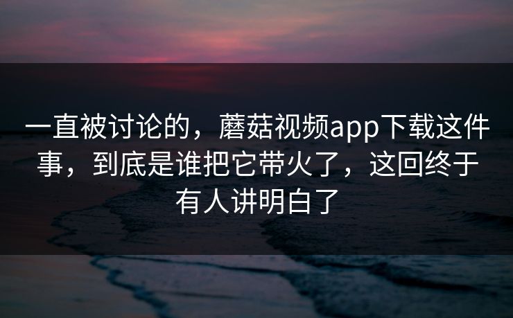 一直被讨论的，蘑菇视频app下载这件事，到底是谁把它带火了，这回终于有人讲明白了