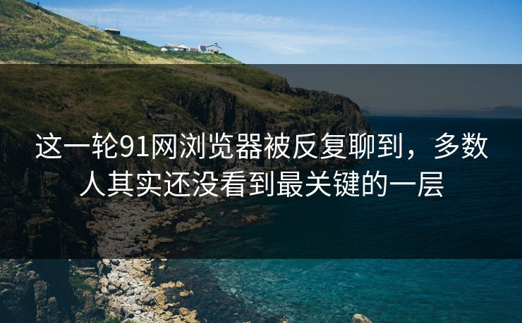 这一轮91网浏览器被反复聊到，多数人其实还没看到最关键的一层