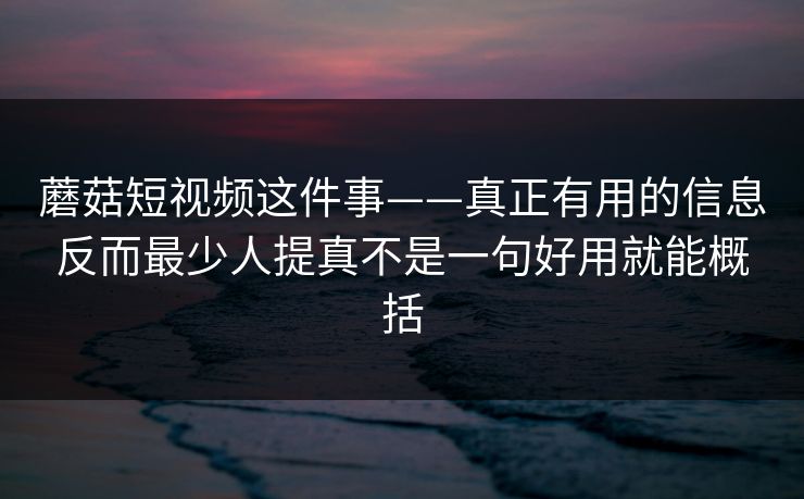 蘑菇短视频这件事——真正有用的信息反而最少人提真不是一句好用就能概括
