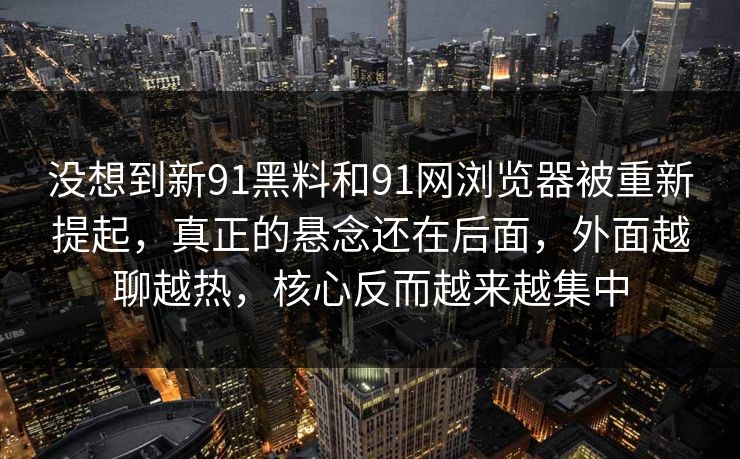 没想到新91黑料和91网浏览器被重新提起，真正的悬念还在后面，外面越聊越热，核心反而越来越集中