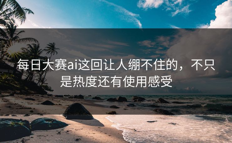 每日大赛ai这回让人绷不住的，不只是热度还有使用感受
