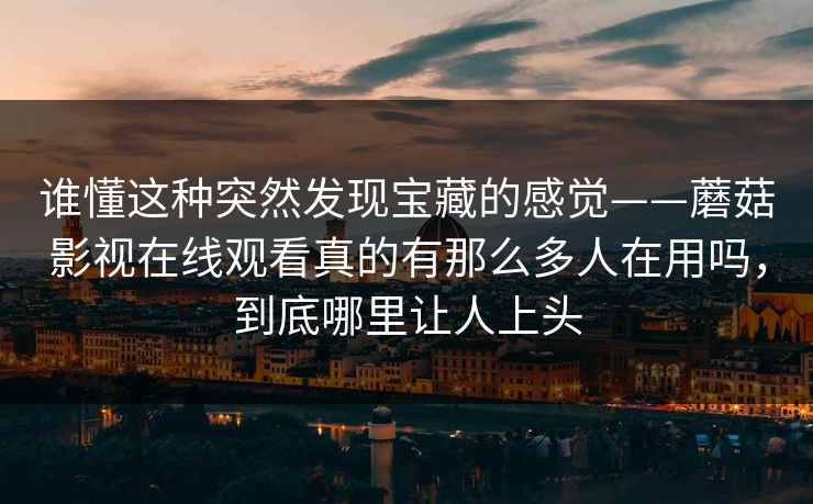 谁懂这种突然发现宝藏的感觉——蘑菇影视在线观看真的有那么多人在用吗，到底哪里让人上头