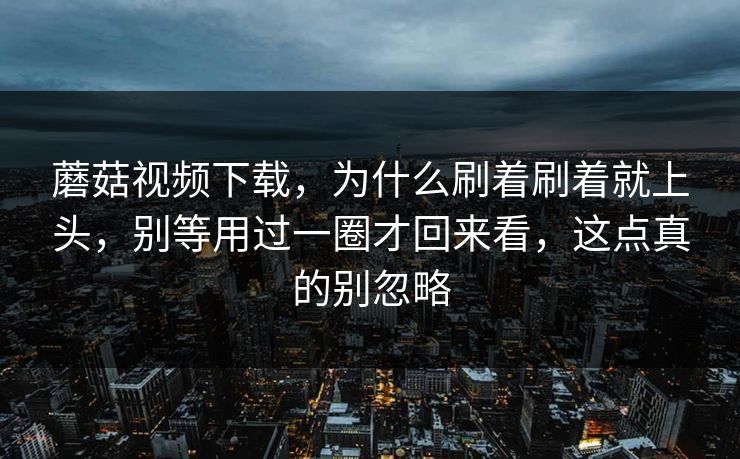 蘑菇视频下载，为什么刷着刷着就上头，别等用过一圈才回来看，这点真的别忽略