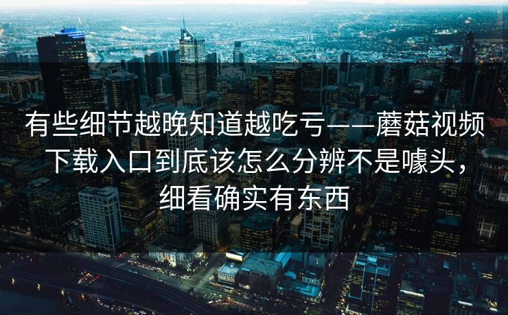 有些细节越晚知道越吃亏——蘑菇视频下载入口到底该怎么分辨不是噱头,细看确实有东西 有些细节越晚知道越吃亏——蘑菇视频下载入口到底该怎么分辨不是噱头,细看确实有东西
