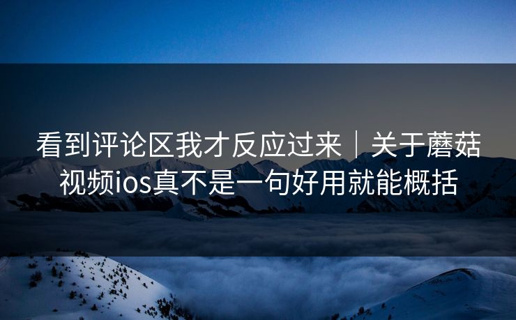 看到评论区我才反应过来|关于蘑菇视频ios真不是一句好用就能概括 看到评论区我才反应过来|关于蘑菇视频ios真不是一句好用就能概括