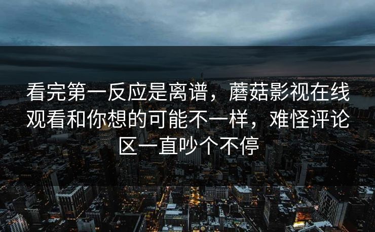 看完第一反应是离谱,蘑菇影视在线观看和你想的可能不一样,难怪评论区一直吵个不停 看完第一反应是离谱,蘑菇影视在线观看和你想的可能不一样,难怪评论区一直吵个不停