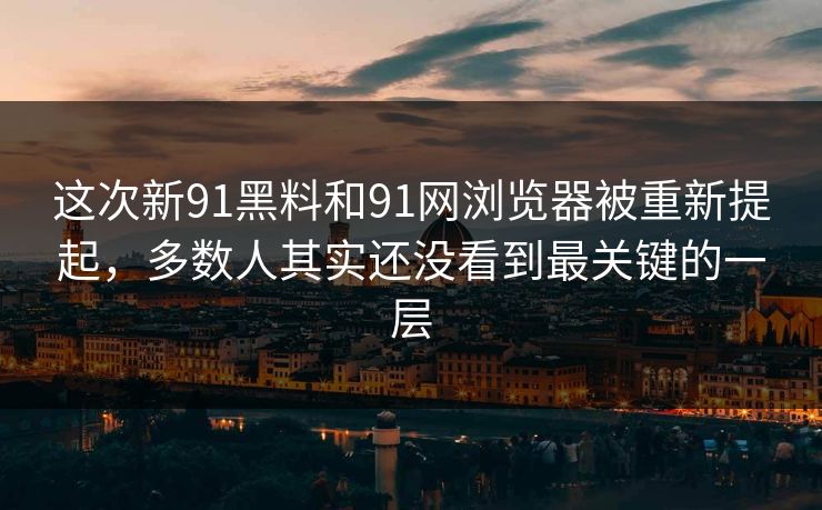 这次新91黑料和91网浏览器被重新提起，多数人其实还没看到最关键的一层