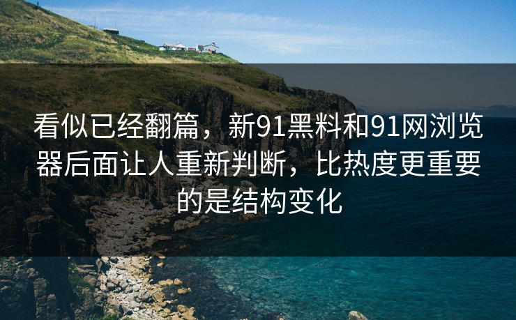 看似已经翻篇，新91黑料和91网浏览器后面让人重新判断，比热度更重要的是结构变化