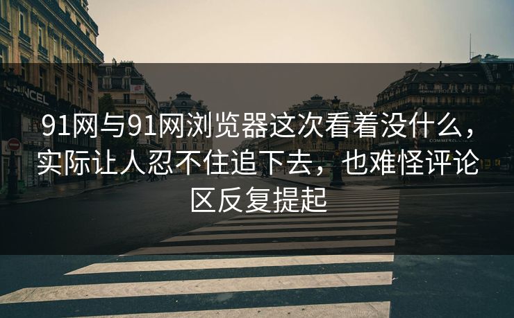 91网与91网浏览器这次看着没什么，实际让人忍不住追下去，也难怪评论区反复提起
