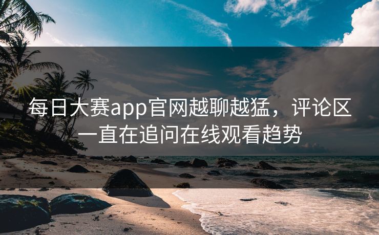 每日大赛app官网越聊越猛，评论区一直在追问在线观看趋势