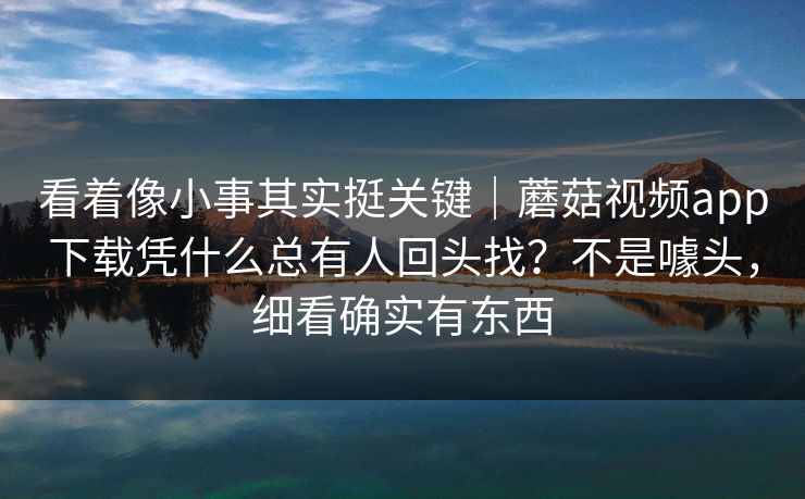 看着像小事其实挺关键|蘑菇视频app下载凭什么总有人回头找?不是噱头,细看确实有东西 看着像小事其实挺关键|蘑菇视频app下载凭什么总有人回头找?不是噱头,细看确实有东西