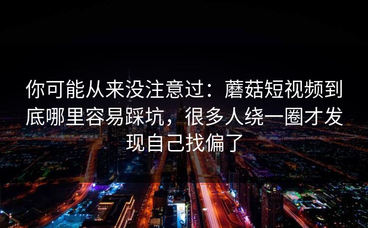 你可能从来没注意过:蘑菇短视频到底哪里容易踩坑,很多人绕一圈才发现自己找偏了 你可能从来没注意过:蘑菇短视频到底哪里容易踩坑,很多人绕一圈才发现自己找偏了