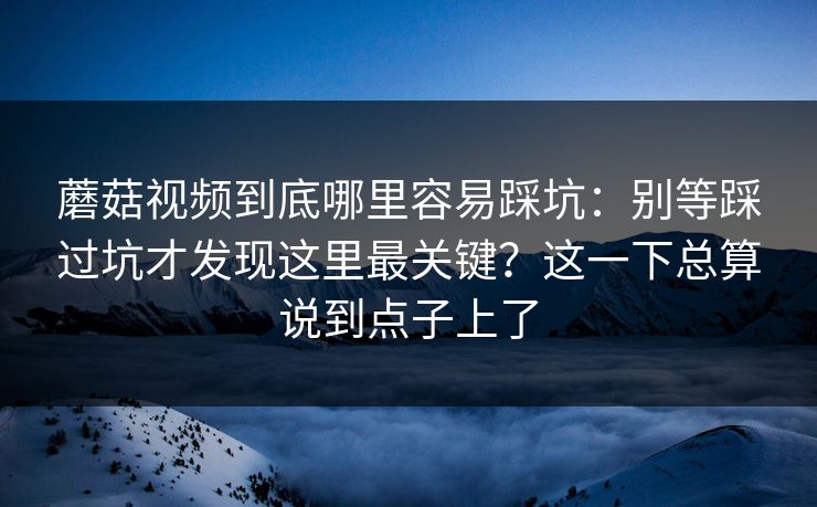 蘑菇视频到底哪里容易踩坑:别等踩过坑才发现这里最关键?这一下总算说到点子上了 蘑菇视频到底哪里容易踩坑:别等踩过坑才发现这里最关键?这一下总算说到点子上了
