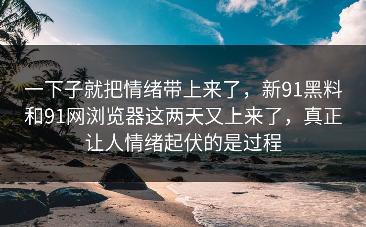 一下子就把情绪带上来了,新91黑料和91网浏览器这两天又上来了,真正让人情绪起伏的是过程 一下子就把情绪带上来了,新91黑料和91网浏览器这两天又上来了,真正让人情绪起伏的是过程