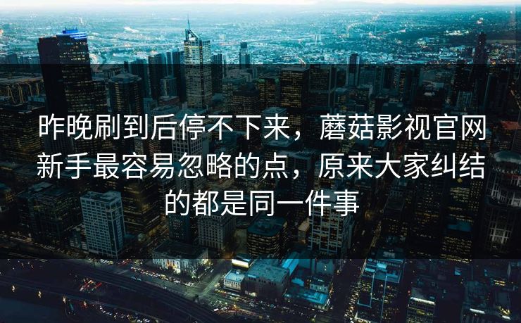 昨晚刷到后停不下来,蘑菇影视官网新手最容易忽略的点,原来大家纠结的都是同一件事 昨晚刷到后停不下来,蘑菇影视官网新手最容易忽略的点,原来大家纠结的都是同一件事
