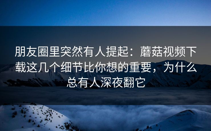 朋友圈里突然有人提起：蘑菇视频下载这几个细节比你想的重要，为什么总有人深夜翻它