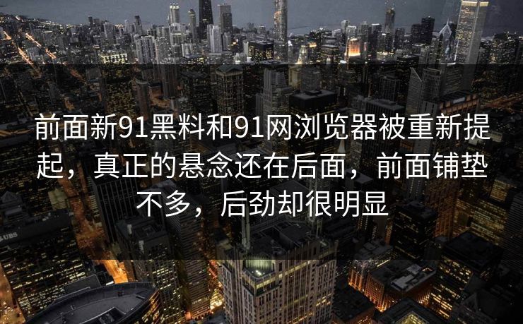 前面新91黑料和91网浏览器被重新提起,真正的悬念还在后面,前面铺垫不多,后劲却很明显 前面新91黑料和91网浏览器被重新提起,真正的悬念还在后面,前面铺垫不多,后劲却很明显