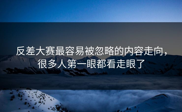反差大赛最容易被忽略的内容走向,很多人第一眼都看走眼了 反差大赛最容易被忽略的内容走向,很多人第一眼都看走眼了