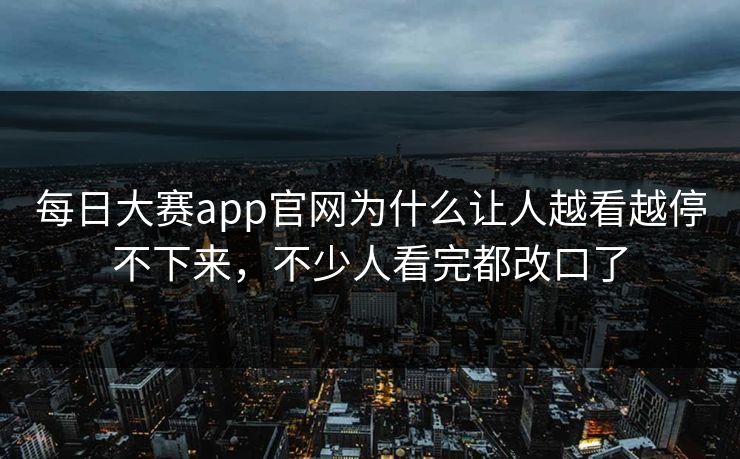 每日大赛app官网为什么让人越看越停不下来,不少人看完都改口了 每日大赛app官网为什么让人越看越停不下来,不少人看完都改口了